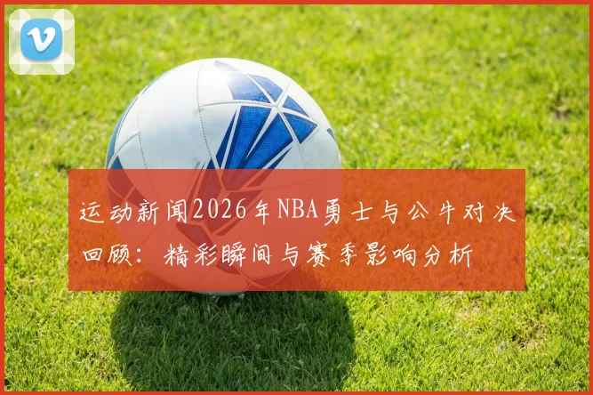 运动新闻2026年NBA勇士与公牛对决回顾：精彩瞬间与赛季影响分析