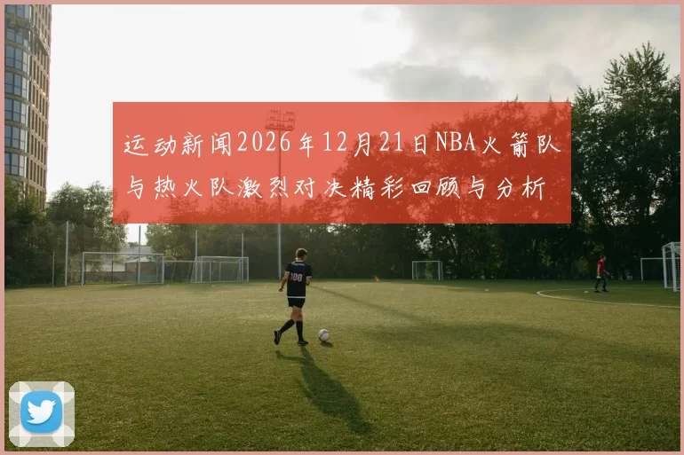 运动新闻2026年12月21日NBA火箭队与热火队激烈对决精彩回顾与分析