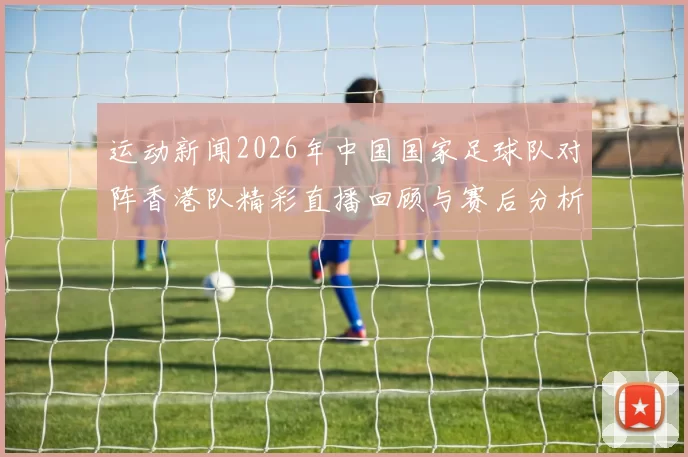 运动新闻2026年中国国家足球队对阵香港队精彩直播回顾与赛后分析