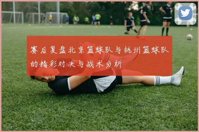 赛后复盘北京篮球队与杭州篮球队的精彩对决与战术分析